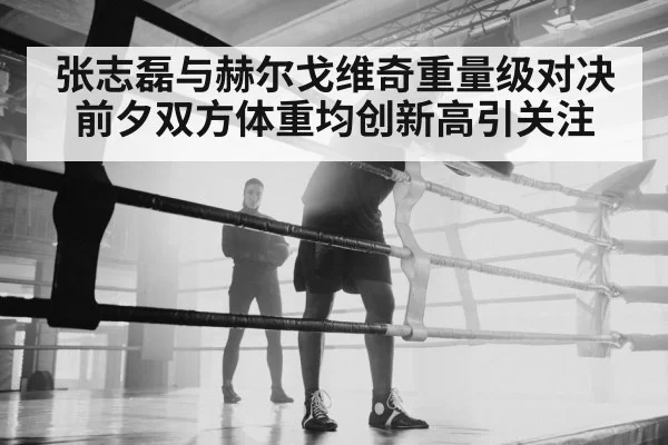 张志磊与赫尔戈维奇重量级对决前夕双方体重均创新高引关注